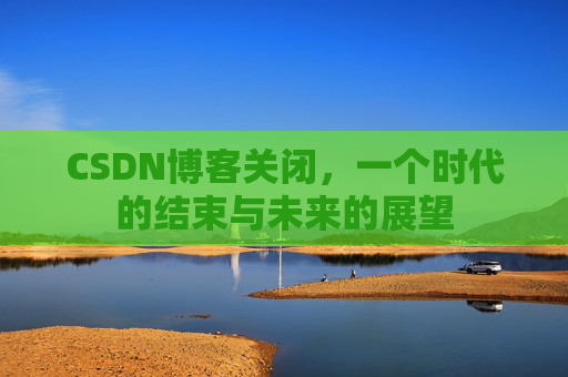 CSDN博客关闭,一个时代的结束与未来的展望 CSDN博客关闭,一个时代的结束与未来的展望